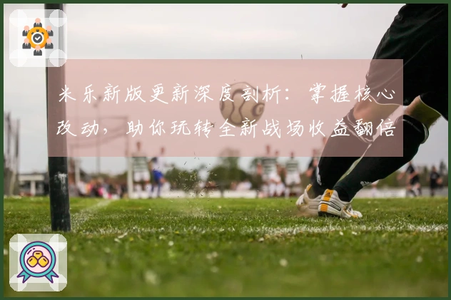 米乐新版更新深度剖析：掌握核心改动，助你玩转全新战场收益翻倍