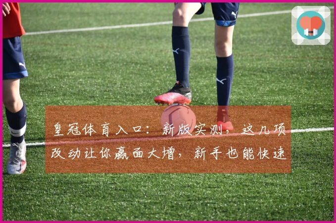 皇冠体育入口：新版实测，这几项改动让你赢面大增，新手也能快速上手！