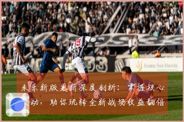 米乐新版更新深度剖析：掌握核心改动，助你玩转全新战场收益翻倍
